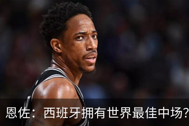恩佐：西班牙拥有世界最佳中场？谁更强要场上见